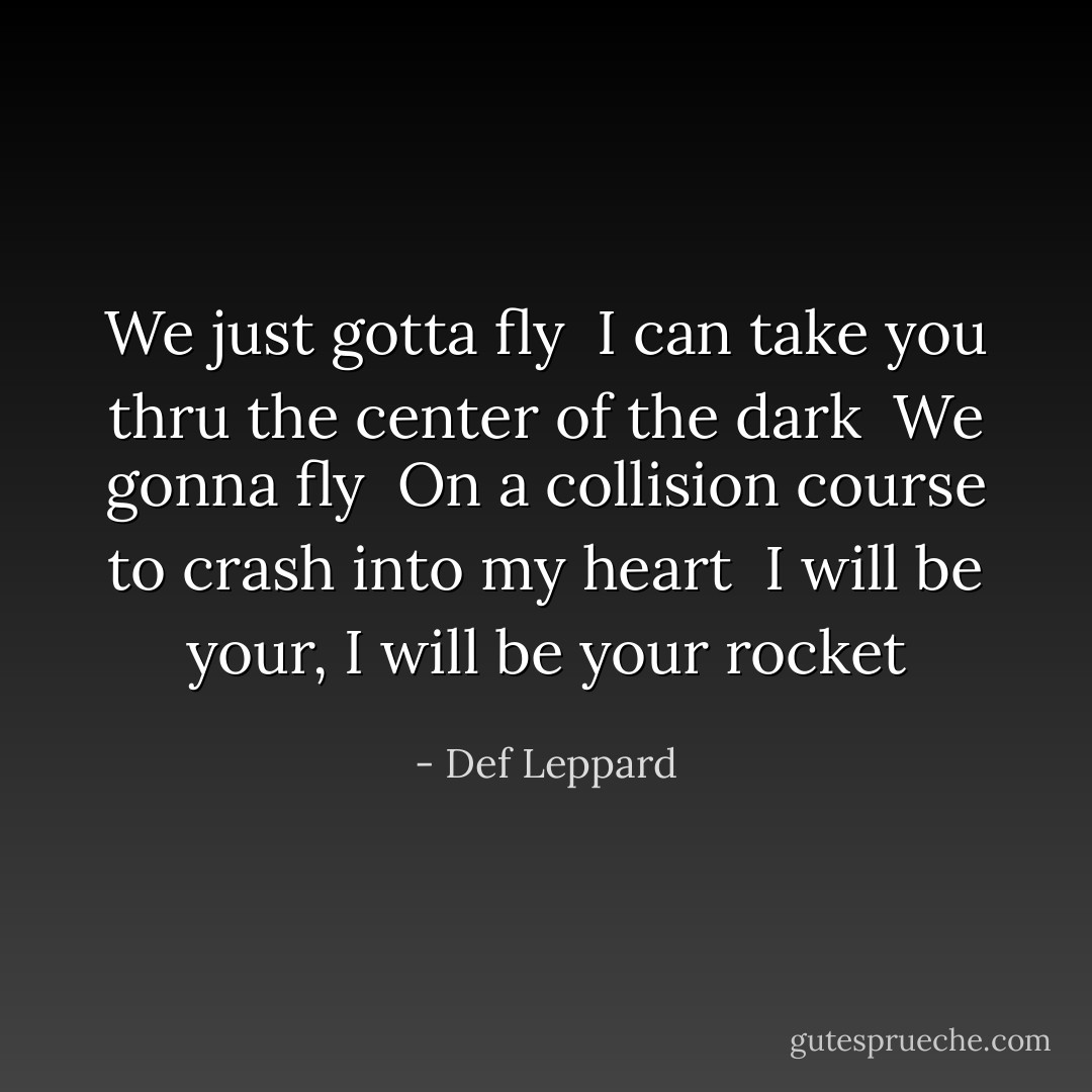 We just gotta fly <br />I can take you thru the center of the dark <br />We gonna fly <br />On a collision course to crash into my heart <br />I will be your, I will be your rocket - Def Leppard