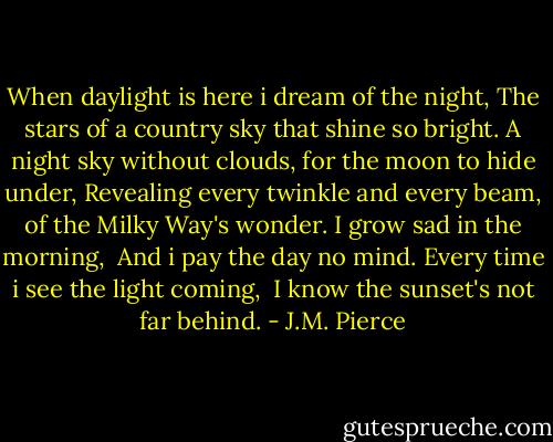 When daylight is here i dream of the night,<br />The stars of a country sky that shine so bright.<br />A night sky without clouds, for the moon to hide under,<br />Revealing every twinkle and every beam, of the Milky Way's wonder.<br />I grow sad in the morning, <br />And i pay the day no mind.<br />Every time i see the light coming, <br />I know the sunset's not far behind. - J.M. Pierce