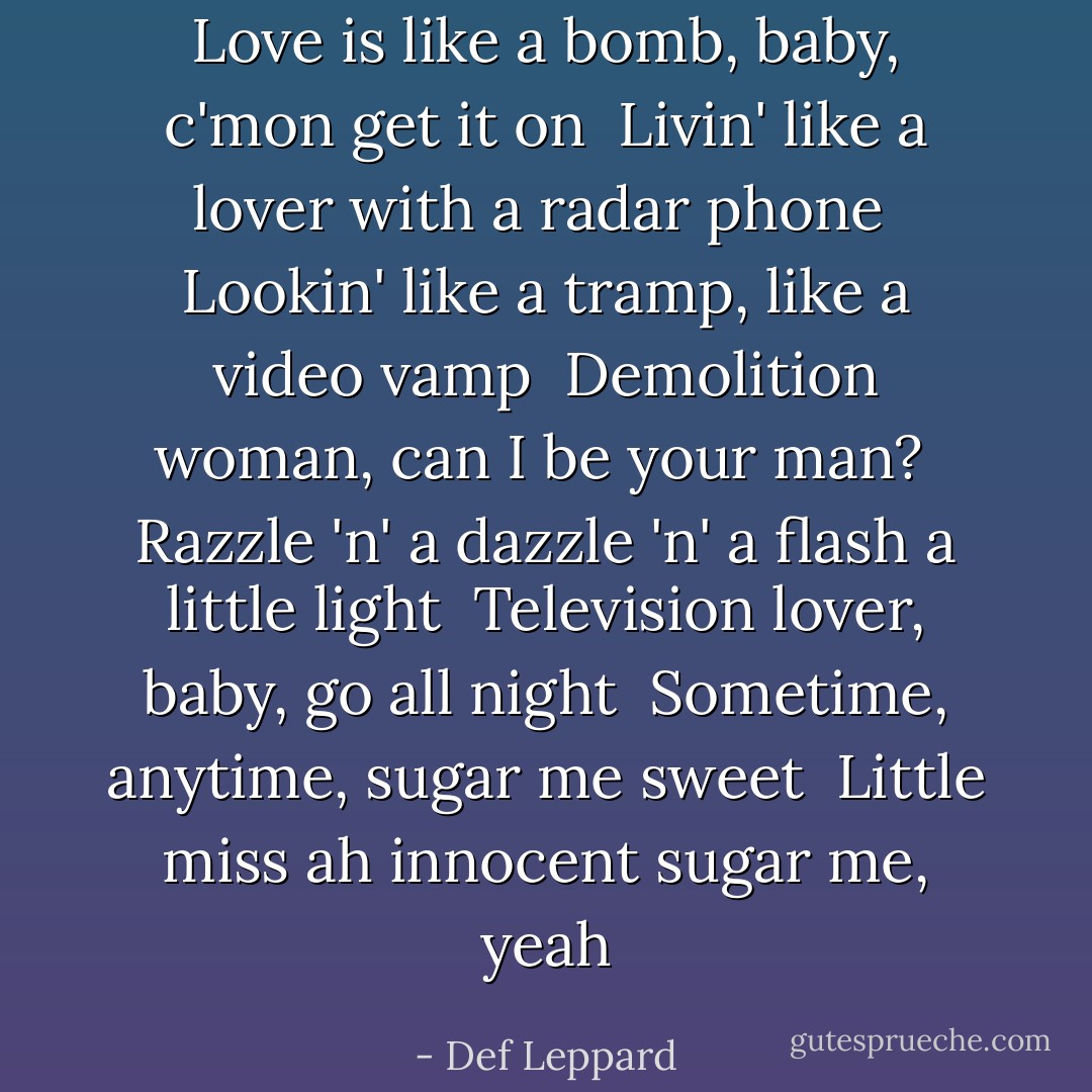 Love is like a bomb, baby, c'mon get it on<br /> Livin' like a lover with a radar phone<br /> Lookin' like a tramp, like a video vamp<br /> Demolition woman, can I be your man?<br /> Razzle 'n' a dazzle 'n' a flash a little light<br /> Television lover, baby, go all night<br /> Sometime, anytime, sugar me sweet<br /> Little miss ah innocent sugar me, yeah - Def Leppard