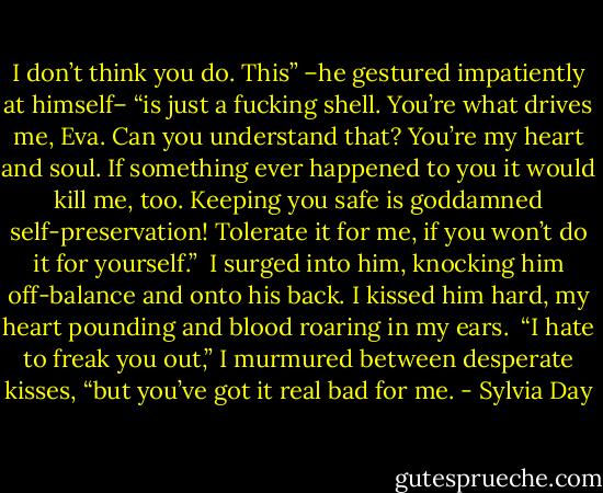 I don’t think you do. This” –he gestured impatiently at himself– “is just a fucking shell. You’re what drives me, Eva. Can you understand that? You’re my heart and soul. If something ever happened to you it would kill me, too. Keeping you safe is goddamned self-preservation! Tolerate it for me, if you won’t do it for yourself.”<br /><br />I surged into him, knocking him off-balance and onto his back. I kissed him hard, my heart pounding and blood roaring in my ears.<br /><br />“I hate to freak you out,” I murmured between desperate kisses, “but you’ve got it real bad for me. - Sylvia Day