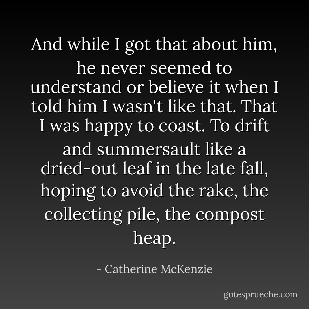 And while I got that about him, he never seemed to understand or believe it when I told him I wasn't like that. That I was happy to coast. To drift and summersault like a dried-out leaf in the late fall, hoping to avoid the rake, the collecting pile, the compost heap. - Catherine McKenzie