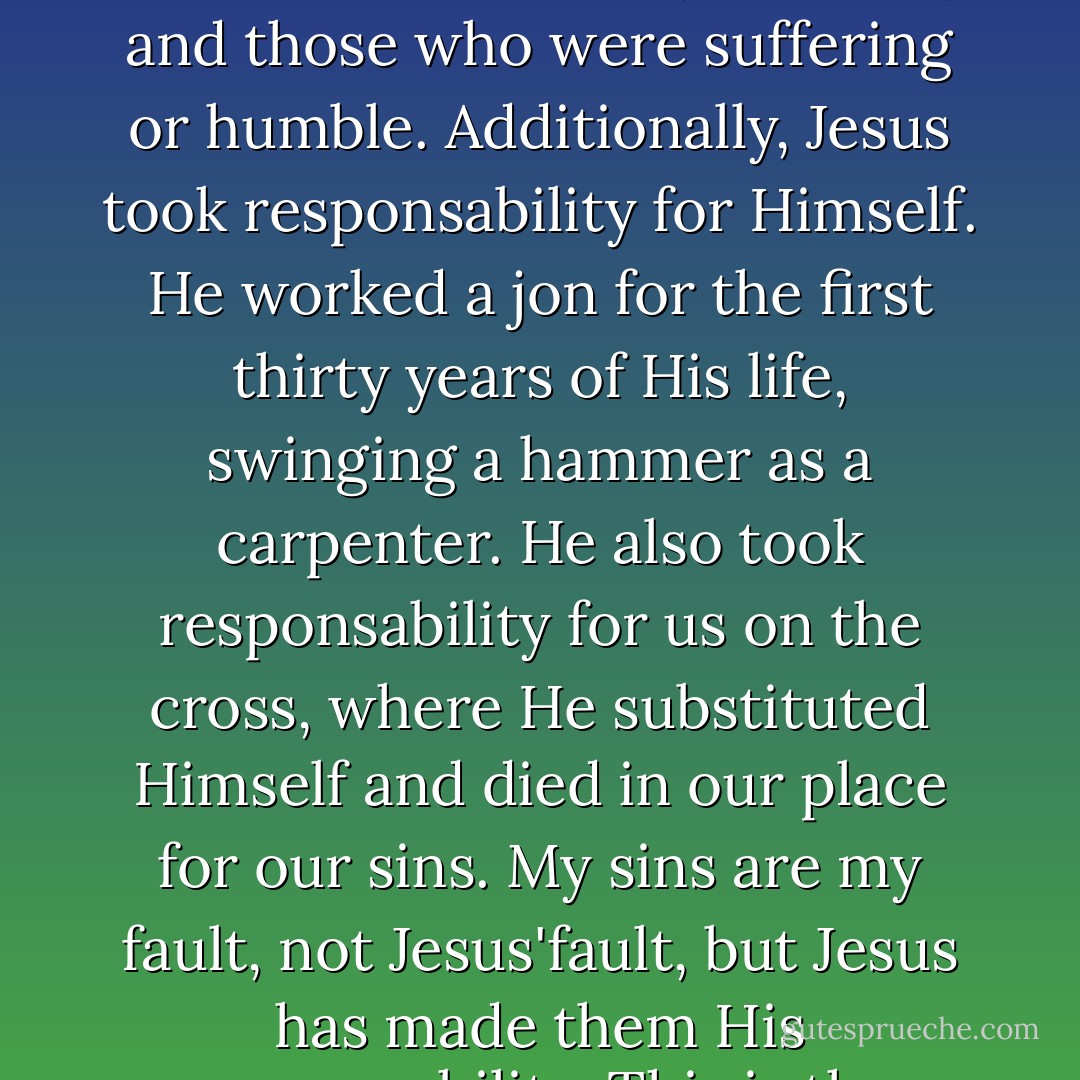 The key to understnading masculinity is Jesus Christ. Jesus was tough with religious blockheads, false teachers, the proud, and bullies. Jesus was tender with women, children, and those who were suffering or humble. Additionally, Jesus took responsability for Himself. He worked a jon for the first thirty years of His life, swinging a hammer as a carpenter. He also took responsability for us on the cross, where He substituted Himself and died in our place for our sins. My sins are my fault, not Jesus'fault, but Jesus has made them His responsability. This is the essence of the gospel, the "good news". If you understand this, it will change how you view masculinity. - Mark Driscoll