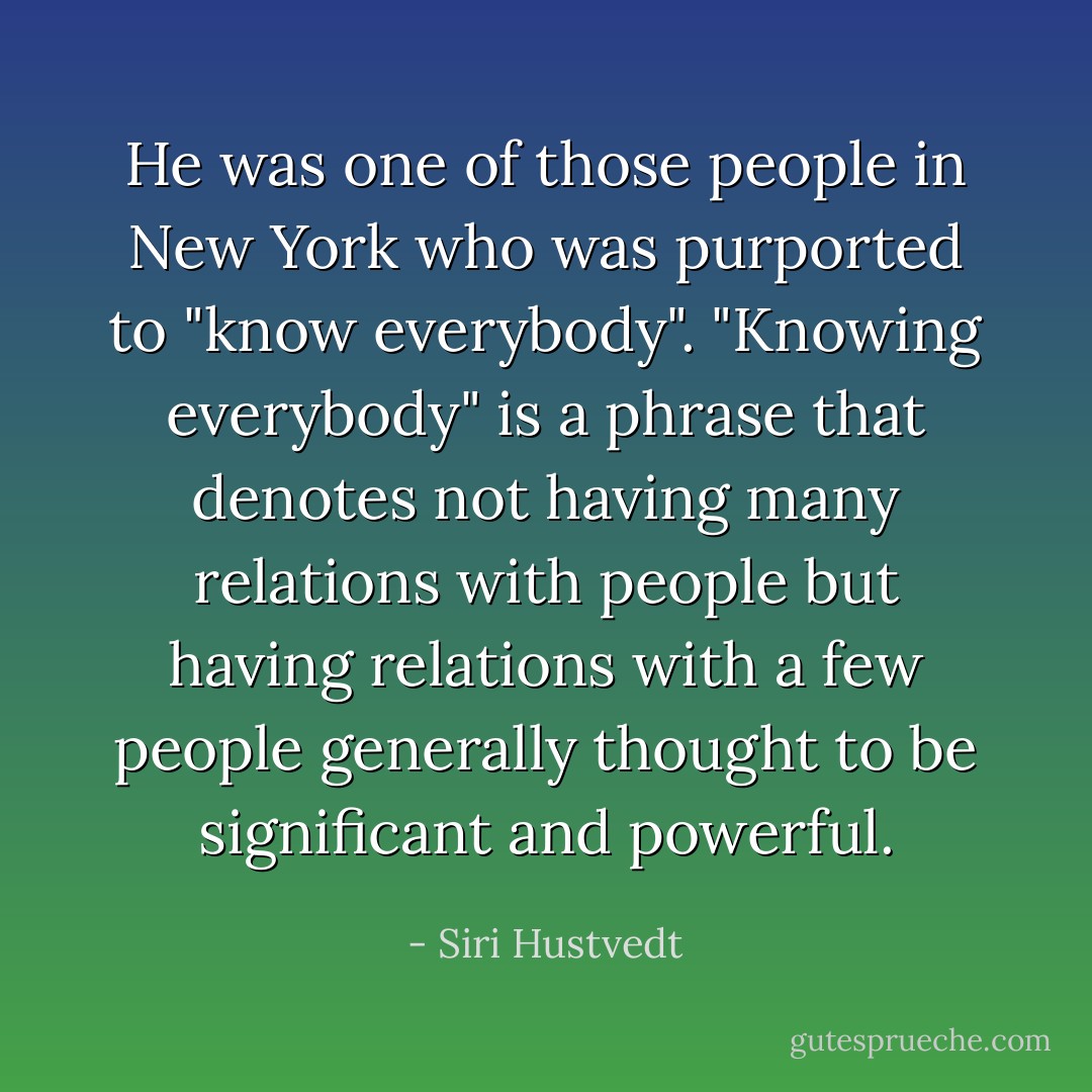 He was one of those people in New York who was purported to "know everybody". "Knowing everybody" is a phrase that denotes not having many relations with people but having relations with a few people generally thought to be significant and powerful. - Siri Hustvedt
