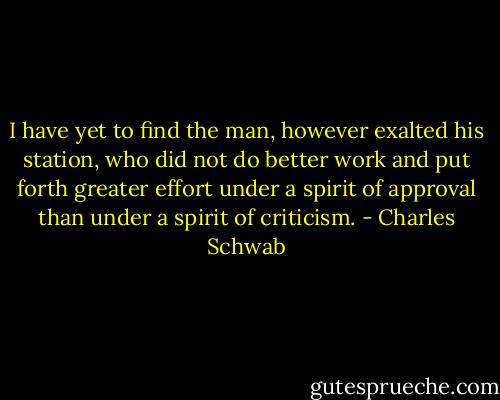 I have yet to find the man, however exalted his station, who did not do better work and put forth greater effort under a spirit of approval than under a spirit of criticism. - Charles Schwab