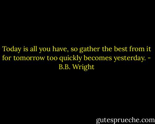 Today is all you have, so gather the best from it for tomorrow too quickly becomes yesterday. - B.B. Wright