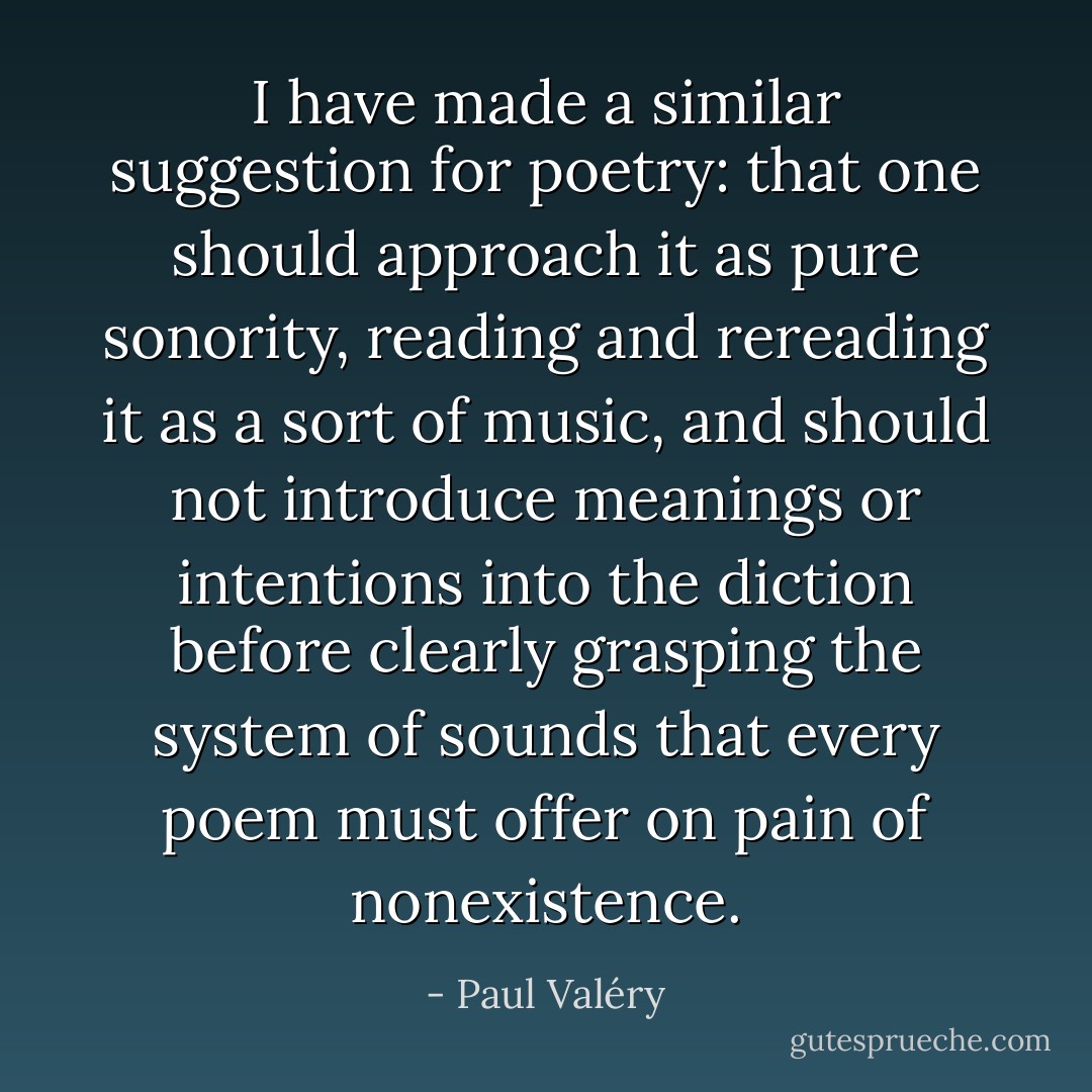 I have made a similar suggestion for poetry: that one should approach it as pure sonority, reading and rereading it as a sort of music, and should not introduce meanings or intentions into the diction before clearly grasping the system of sounds that every poem must offer on pain of nonexistence. - Paul Valéry