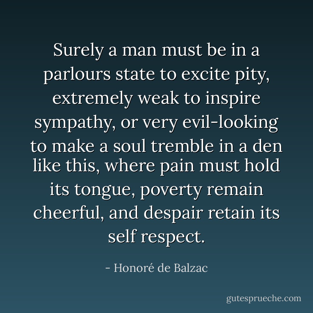 Surely a man must be in a parlours state to excite pity, extremely weak to inspire sympathy, or very evil-looking to make a soul tremble in a den like this, where pain must hold its tongue, poverty remain cheerful, and despair retain its self respect. - Honoré de Balzac