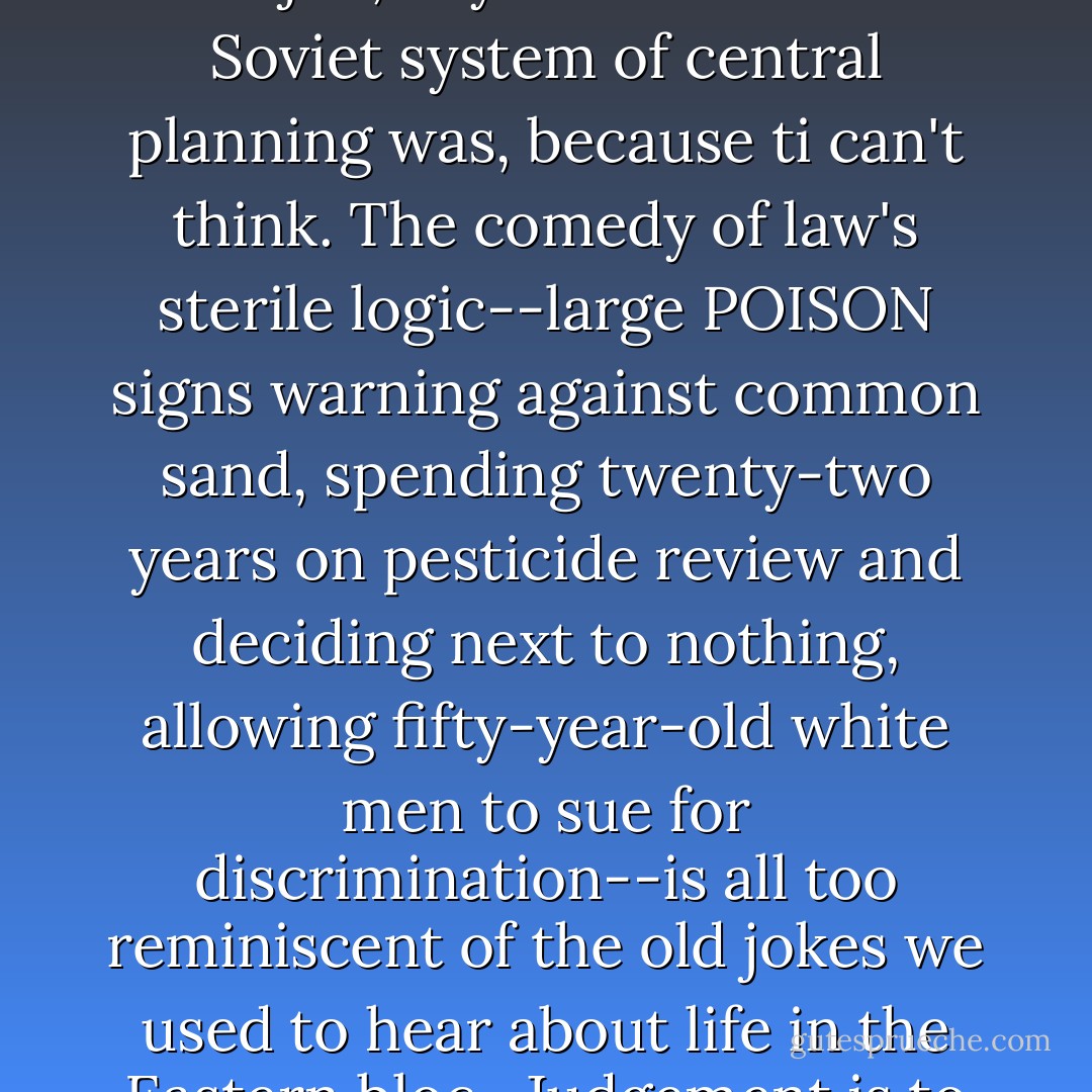 By exiling human judgment in the last few decades, modern law changed role from useful tool to brainless tyrant. This legal regime will never be up to the job, any more than the Soviet system of central planning was, because ti can't think. The comedy of law's sterile logic--large POISON signs warning against common sand, spending twenty-two years on pesticide review and deciding next to nothing, allowing fifty-year-old white men to sue for discrimination--is all too reminiscent of the old jokes we used to hear about life in the Eastern bloc. <br />Judgement is to law as water is to crops. It should not be surprising that law has become brittle, and society along with it. - Philip K. Howard