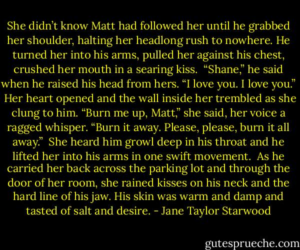 She didn’t know Matt had followed her until he grabbed her shoulder, halting her headlong rush to nowhere. He turned her into his arms, pulled her against his chest, crushed her mouth in a searing kiss.<br /><br />“Shane,” he said when he raised his head from hers. “I love you. I love you.”<br /><br />Her heart opened and the wall inside her trembled as she clung to him. “Burn me up, Matt,” she said, her voice a ragged whisper. “Burn it away. Please, please, burn it all away.”<br /><br />She heard him growl deep in his throat and he lifted her into his arms in one swift movement. <br />As he carried her back across the parking lot and through the door of her room, she rained kisses on his neck and the hard line of his jaw. His skin was warm and damp and tasted of salt and desire. - Jane Taylor Starwood