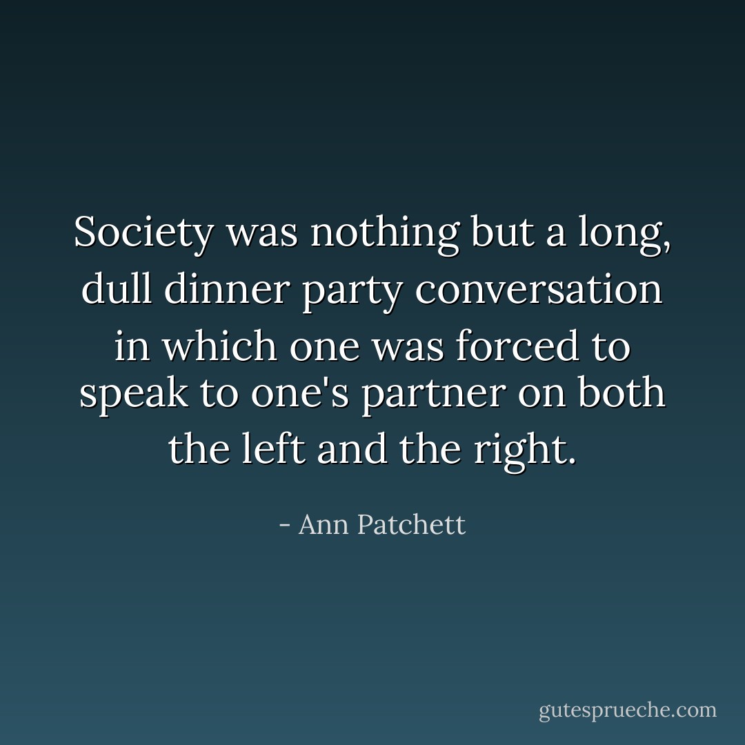 Society was nothing but a long, dull dinner party conversation in which one was forced to speak to one's partner on both the left and the right. - Ann Patchett