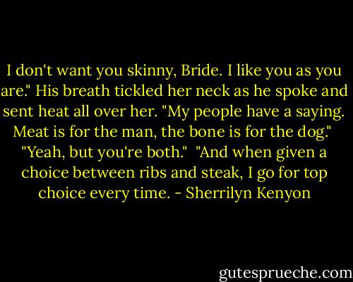 I don't want you skinny, Bride. I like you as you are." His breath tickled her neck as he spoke and sent heat all over her.<br />"My people have a saying. Meat is for the man, the bone is for the dog."<br /> "Yeah, but you're both."<br /> "And when given a choice between ribs and steak, I go for top choice every time. - Sherrilyn Kenyon