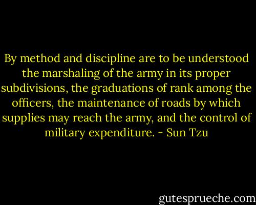 By method and discipline are to be understood the marshaling of the army in its proper subdivisions, the graduations of rank among the officers, the maintenance of roads by which supplies may reach the army, and the control of military expenditure. - Sun Tzu