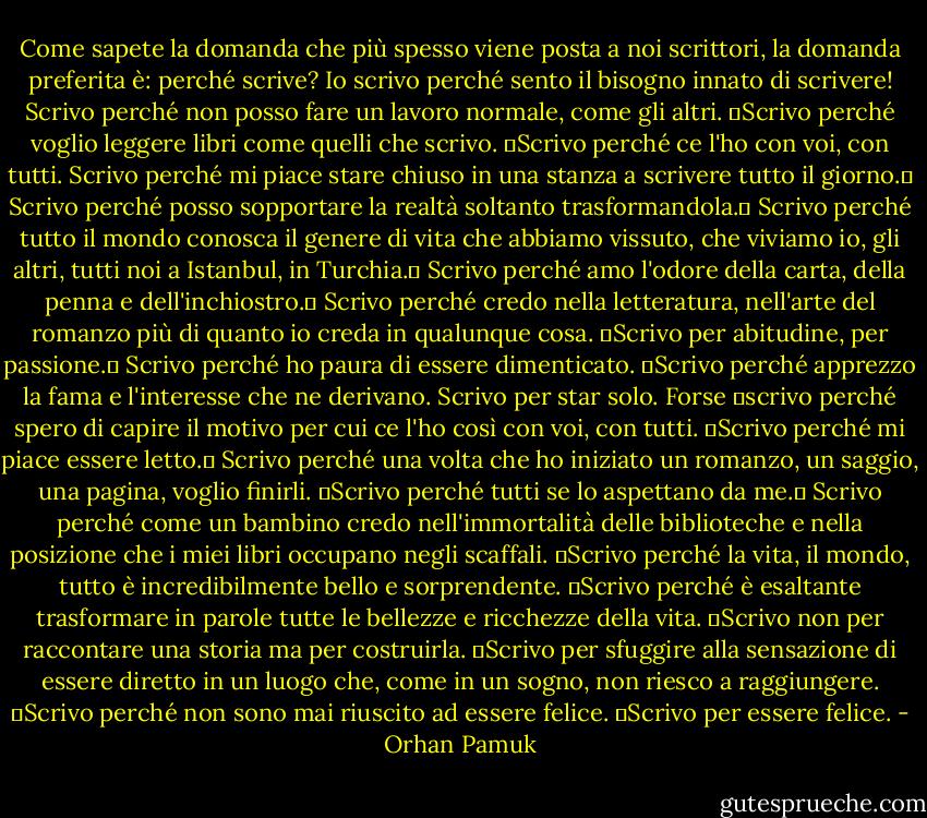 Come sapete la domanda che più spesso viene posta a noi scrittori, la domanda preferita è: perché scrive? Io scrivo perché sento il bisogno innato di scrivere! Scrivo perché non posso fare un lavoro normale, come gli altri.  Scrivo perché voglio leggere libri come quelli che scrivo.  Scrivo perché ce l'ho con voi, con tutti. Scrivo perché mi piace stare chiuso in una stanza a scrivere tutto il giorno.  Scrivo perché posso sopportare la realtà soltanto trasformandola.  Scrivo perché tutto il mondo conosca il genere di vita che abbiamo vissuto, che viviamo io, gli altri, tutti noi a Istanbul, in Turchia.  Scrivo perché amo l'odore della carta, della penna e dell'inchiostro.  Scrivo perché credo nella letteratura, nell'arte del romanzo più di quanto io creda in qualunque cosa.  Scrivo per abitudine, per passione.  Scrivo perché ho paura di essere dimenticato.  Scrivo perché apprezzo la fama e l'interesse che ne derivano. Scrivo per star solo. Forse  scrivo perché spero di capire il motivo per cui ce l'ho così con voi, con tutti.  Scrivo perché mi piace essere letto.  Scrivo perché una volta che ho iniziato un romanzo, un saggio, una pagina, voglio finirli.  Scrivo perché tutti se lo aspettano da me.  Scrivo perché come un bambino credo nell'immortalità delle biblioteche e nella posizione che i miei libri occupano negli scaffali.  Scrivo perché la vita, il mondo, tutto è incredibilmente bello e sorprendente.  Scrivo perché è esaltante trasformare in parole tutte le bellezze e ricchezze della vita.  Scrivo non per raccontare una storia ma per costruirla.  Scrivo per sfuggire alla sensazione di essere diretto in un luogo che, come in un sogno, non riesco a raggiungere.  Scrivo perché non sono mai riuscito ad essere felice.  Scrivo per essere felice. - Orhan Pamuk