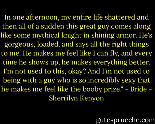 In one afternoon, my entire life shattered and then all of a sudden this great guy comes along like some<br />mythical knight in shining armor. He's gorgeous, loaded, and says all the right things to me. He makes me<br />feel like I can fly, and every time he shows up, he makes everything better. I'm not used to this, okay?<br />And I'm not used to being with a guy who is so incredibly sexy that he makes me feel like the booby<br />prize." - Bride - Sherrilyn Kenyon