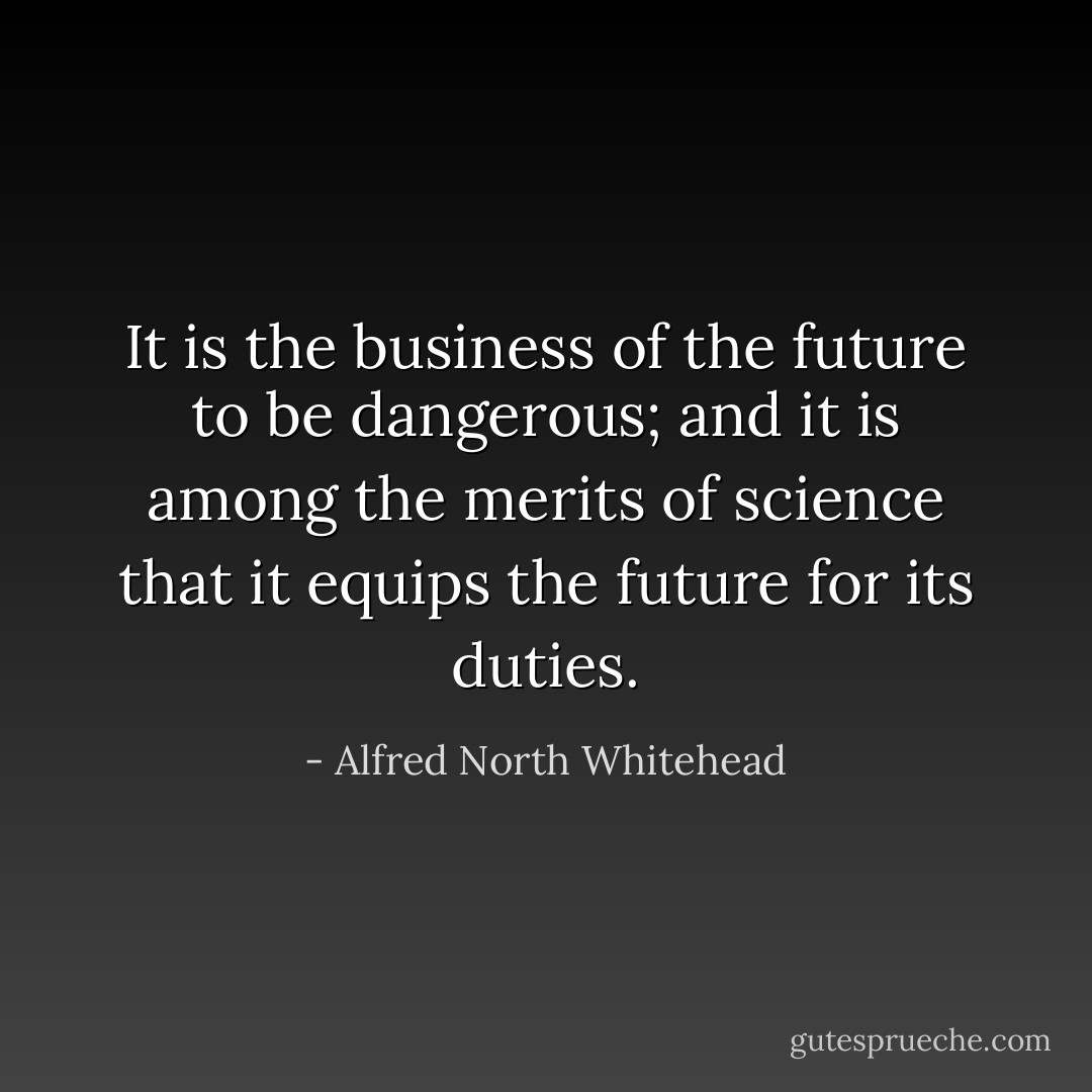 It is the business of the future to be dangerous; and it is among the merits of science that it equips the future for its duties. - Alfred North Whitehead
