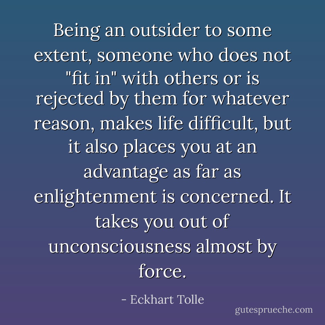 Being an outsider to some extent, someone who does not "fit in" with others or is rejected by them for whatever reason, makes life difficult, but it also places you at an advantage as far as enlightenment is concerned. It takes you out of unconsciousness almost by force. - Eckhart Tolle