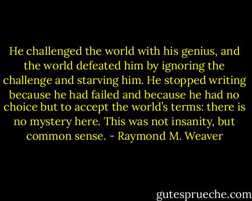 He challenged the world with his genius, and the world defeated him by ignoring the challenge and starving him. He stopped writing because he had failed and because he had no choice but to accept the world’s terms: there is no mystery here. This was not insanity, but common sense. - Raymond M. Weaver