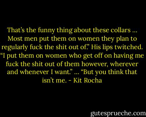 That’s the funny thing about these collars … Most men put them on women they plan to regularly fuck the shit out of.”<br />His lips twitched. “I put them on women who get off on having me fuck the shit out of them however, wherever and whenever I want.”<br />… “But you think that isn’t me. - Kit Rocha