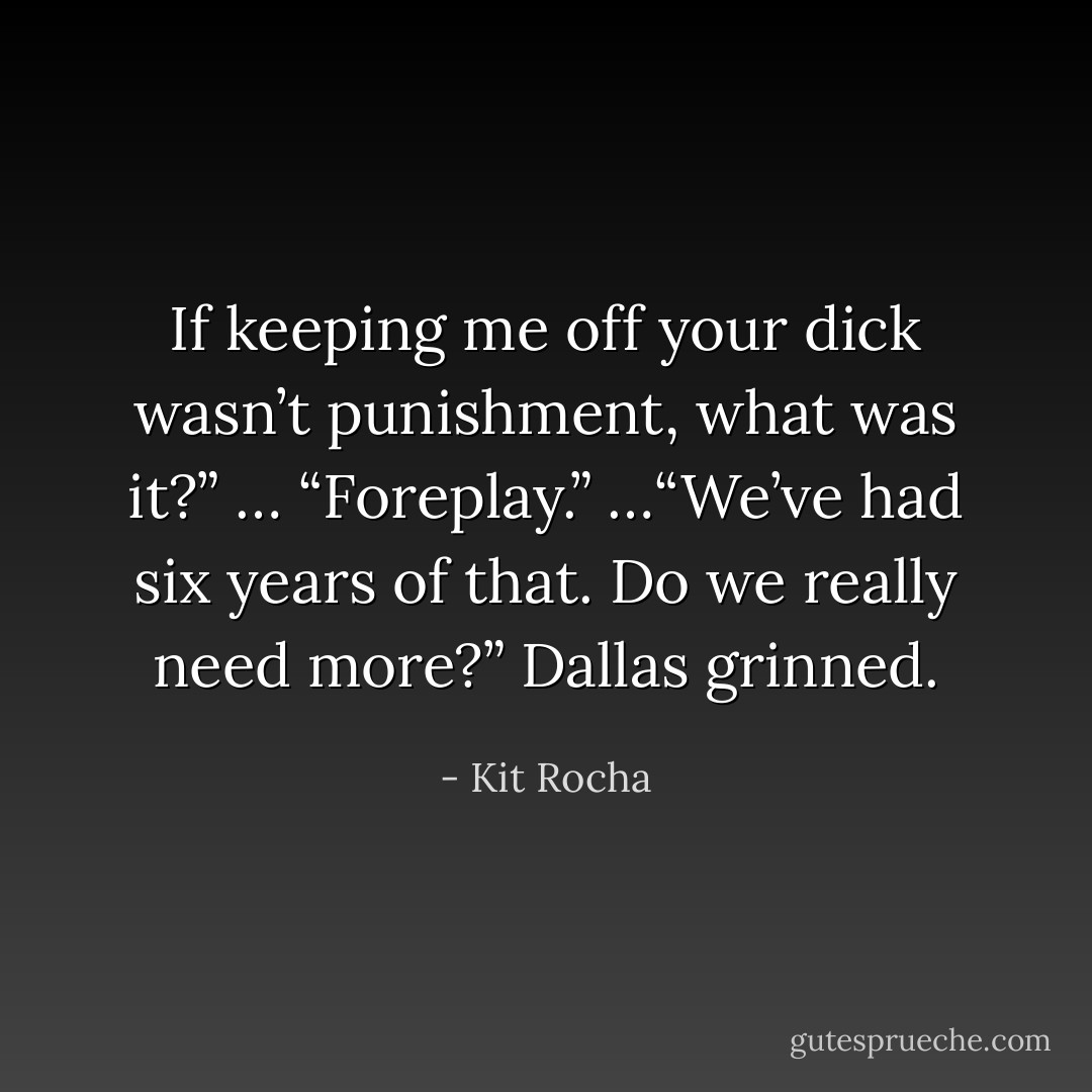 If keeping me off your dick wasn’t punishment, what was it?”<br />… “Foreplay.”<br />…“We’ve had six years of that. Do we really need more?”<br />Dallas grinned. - Kit Rocha