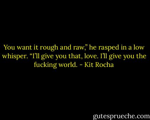 You want it rough and raw,” he rasped in a low whisper. “I’ll give you that, love. I’ll give you the fucking world. - Kit Rocha