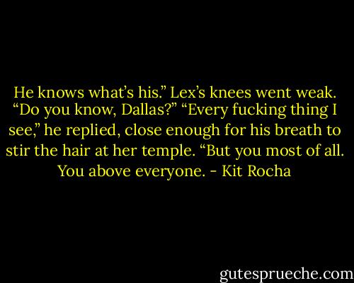 He knows what’s his.”<br />Lex’s knees went weak. “Do you know, Dallas?”<br />“Every fucking thing I see,” he replied, close enough for his breath to stir the hair at her temple. “But you most of all. You above everyone. - Kit Rocha