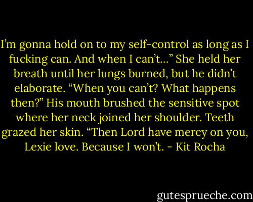 I’m gonna hold on to my self-control as long as I fucking can. And when I can’t…”<br />She held her breath until her lungs burned, but he didn’t elaborate. “When you can’t? What happens then?”<br />His mouth brushed the sensitive spot where her neck joined her shoulder. Teeth grazed her skin. “Then Lord have mercy on you, Lexie love. Because I won’t. - Kit Rocha