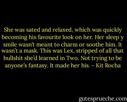 She was sated and relaxed, which was quickly becoming his favourite look on her. Her sleep y smile wasn’t meant to charm or soothe him. It wasn’t a mask. This was Lex, stripped of all that bullshit she’d learned in Two. Not trying to be anyone’s fantasy.<br />It made her his. - Kit Rocha