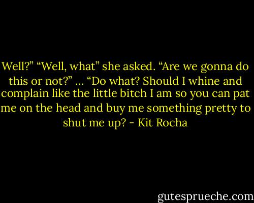 Well?”<br />“Well, what” she asked.<br />“Are we gonna do this or not?”<br />… “Do what? Should I whine and complain like the little bitch I am so you can pat me on the head and buy me something pretty to shut me up? - Kit Rocha
