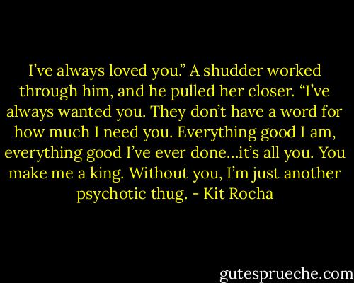 I’ve always loved you.” A shudder worked through him, and he pulled her closer. “I’ve always wanted you. They don’t have a word for how much I need you. Everything good I am, everything good I’ve ever done…it’s all you. You make me a king. Without you, I’m just another psychotic thug. - Kit Rocha