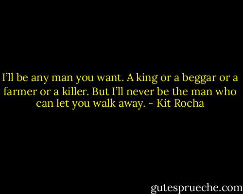 I’ll be any man you want. A king or a beggar or a farmer or a killer. But I’ll never be the man who can let you walk away. - Kit Rocha