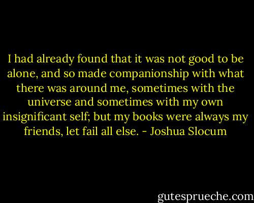 I had already found that it was not good to be alone, and so made companionship with what there was around me, sometimes with the universe and sometimes with my own insignificant self; but my books were always my friends, let fail all else. - Joshua Slocum
