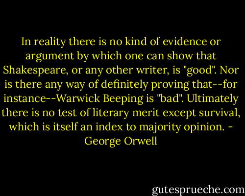 In reality there is no kind of evidence or argument by which one can show that Shakespeare, or any other writer, is "good". Nor is there any way of definitely proving that--for instance--Warwick Beeping is "bad". Ultimately there is no test of literary merit except survival, which is itself an index to majority opinion. - George Orwell