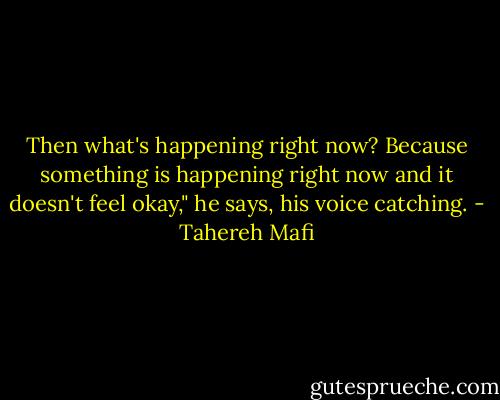 Then what's happening right now? Because something is happening right now and it doesn't feel okay," he says, his voice catching. - Tahereh Mafi