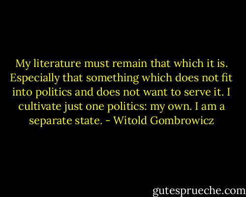 My literature must remain that which it is. Especially that something which does not fit into politics and does not want to serve it. I cultivate just one politics: my own. I am a separate state. - Witold Gombrowicz