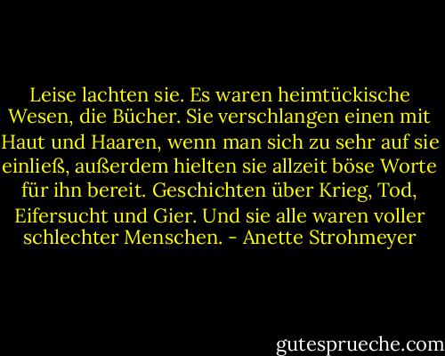 Leise lachten sie. Es waren heimtückische Wesen, die Bücher. Sie verschlangen einen mit Haut und Haaren, wenn man sich zu sehr auf sie einließ, außerdem hielten sie allzeit böse Worte für ihn bereit. Geschichten über Krieg, Tod, Eifersucht und Gier. Und sie alle waren voller schlechter Menschen. - Anette Strohmeyer