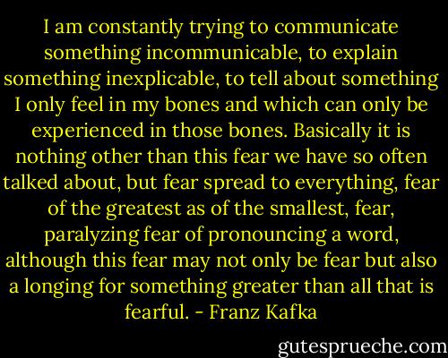 I am constantly trying to communicate something incommunicable, to explain something inexplicable, to tell about something I only feel in my bones and which can only be experienced in those bones. Basically it is nothing other than this fear we have so often talked about, but fear spread to everything, fear of the greatest as of the smallest, fear, paralyzing fear of pronouncing a word, although this fear may not only be fear but also a longing for something greater than all that is fearful. - Franz Kafka