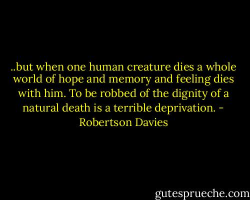 ..but when one human creature dies a whole world of hope and memory and feeling dies with him. To be robbed of the dignity of a natural death is a terrible deprivation. - Robertson Davies