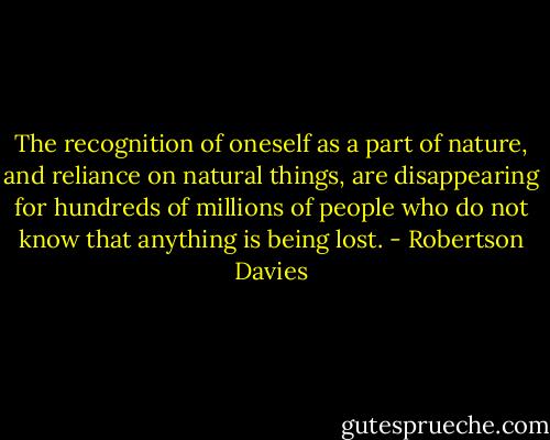 The recognition of oneself as a part of nature, and reliance on natural things, are disappearing for hundreds of millions of people who do not know that anything is being lost. - Robertson Davies