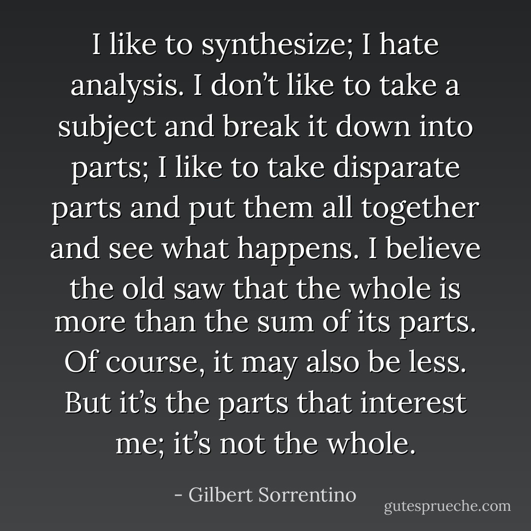 I like to synthesize; I hate analysis. I don’t like to take a subject and break it down into parts; I like to take disparate parts and put them all together and see what happens. I believe the old saw that the whole is more than the sum of its parts. Of course, it may also be less. But it’s the parts that interest me; it’s not the whole. - Gilbert Sorrentino
