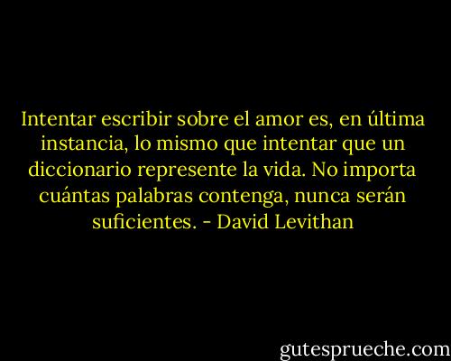 Intentar escribir sobre el amor es, en última instancia, lo mismo que intentar que un diccionario represente la vida. No importa cuántas palabras contenga, nunca serán suficientes. - David Levithan