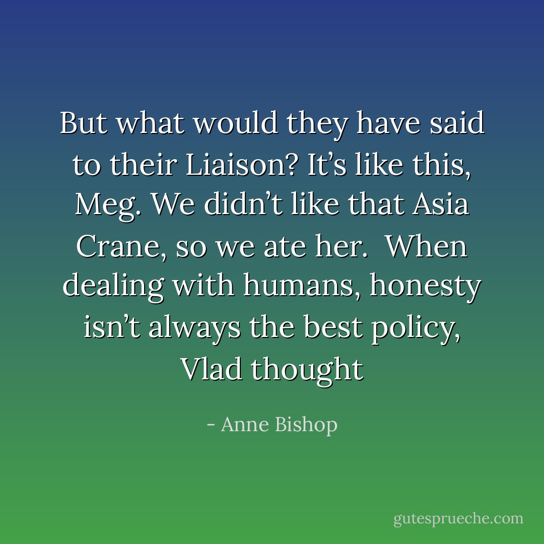 But what would they have said to their Liaison? <i>It’s like this, Meg. We didn’t like that Asia Crane, so we ate her.<br /> When dealing with humans, honesty isn’t always the best policy</i>, Vlad thought - Anne Bishop