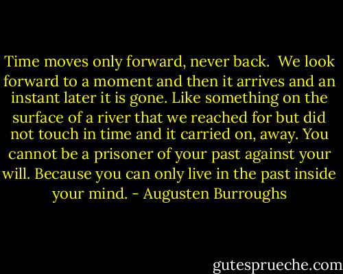 Time moves only forward, never back. <br />We look forward to a moment and then it arrives and an instant later it is gone. Like something on the surface of a river that we reached for but did not touch in time and it carried on, away.<br />You cannot be a prisoner of your past against your will. Because you can only live in the past inside your mind. - Augusten Burroughs