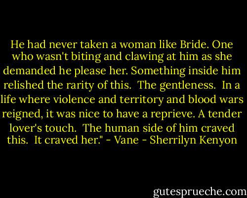 He had never taken a woman like Bride. One who wasn't biting and clawing at him as she demanded he please her. Something inside him relished the rarity of this.<br /> The gentleness.<br /> In a life where violence and territory and blood wars reigned, it was nice to have a reprieve. A tender lover's touch.<br /> The human side of him craved this.<br /> It craved her." - Vane - Sherrilyn Kenyon