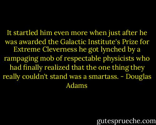 It startled him even more when just after he was awarded the Galactic Institute's Prize for Extreme Cleverness he got lynched by a rampaging mob of respectable physicists who had finally realized that the one thing they really couldn't stand was a smartass. - Douglas Adams