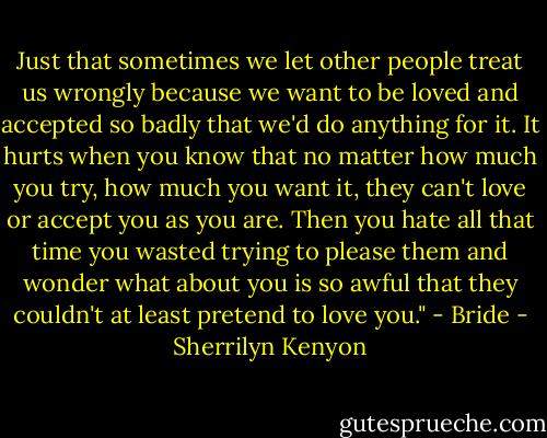 Just that sometimes we let other people treat us wrongly because we want to be loved and accepted so<br />badly that we'd do anything for it. It hurts when you know that no matter how much you try, how much<br />you want it, they can't love or accept you as you are. Then you hate all that time you wasted trying to<br />please them and wonder what about you is so awful that they couldn't at least pretend to love you." - Bride - Sherrilyn Kenyon