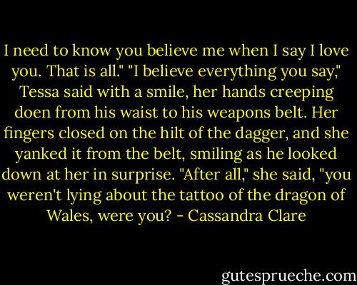 I need to know you believe me when I say I love you. That is all."<br />"I believe everything you say," Tessa said with a smile, her hands creeping doen from his waist to his weapons belt. Her fingers closed on the hilt of the dagger, and she yanked it from the belt, smiling as he looked down at her in surprise. "After all," she said, "you weren't lying about the tattoo of the dragon of Wales, were you? - Cassandra Clare