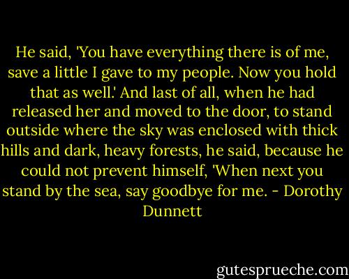 He said, 'You have everything there is of me, save a little I gave to my people. Now you hold that as well.'<br />And last of all, when he had released her and moved to the door, to stand outside where the sky was enclosed with thick hills and dark, heavy forests, he said, because he could not prevent himself, 'When next you stand by the sea, say goodbye for me. - Dorothy Dunnett