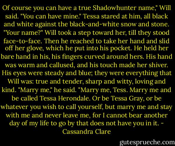 Of course you can have a true Shadowhunter name," Will said. "You can have mine."<br />Tessa stared at him, all black and white against the black-and-white snow and stone. "Your name?"<br />Will took a step toward her, till they stood face-to-face. Then he reached to take her hand and slid off her glove, which he put into his pocket. He held her bare hand in his, his fingers curved around hers. His hand was warm and callused, and his touch made her shiver. His eyes were steady and blue; they were everything that Will was: true and tender, sharp and witty, loving and kind. "Marry me," he said. "Marry me, Tess. Marry me and be called Tessa Herondale. Or be Tessa Gray, or be whatever you wish to call yourself, but marry me and stay with me and never leave me, for I cannot bear another day of my life to go by that does not have you in it. - Cassandra Clare