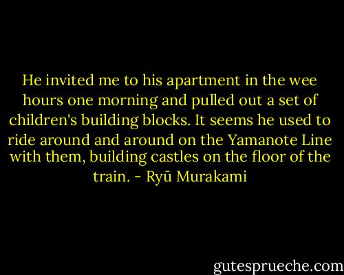 He invited me to his apartment in the wee hours one morning and pulled out a set of children's building blocks. It seems he used to ride around and around on the Yamanote Line with them, building castles on the floor of the train. - Ryū Murakami