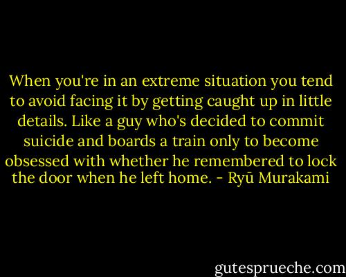 When you're in an extreme situation you tend to avoid facing it by getting caught up in little details. Like a guy who's decided to commit suicide and boards a train only to become obsessed with whether he remembered to lock the door when he left home. - Ryū Murakami
